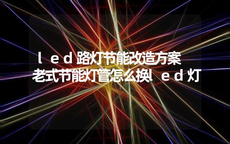 led路灯节能改造方案 老式节能灯管怎么换led灯